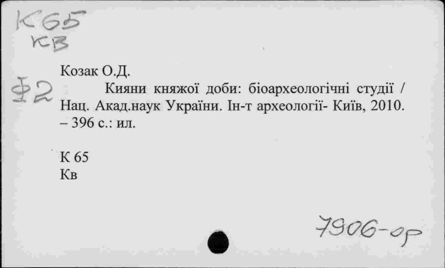 ﻿Козак О.Д.
Кияни княжої доби: біоархеологічні студії / Нац. Акад.наук України. Ін-т археології- Київ, 2010. - 396 с.: ил.
К 65
Кв